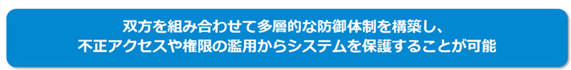  双方を組み合わせて多層的な防御体制を構築し、不正アクセスや権限の濫用からシステムを保護することが可能 